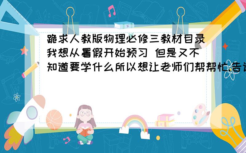 跪求人教版物理必修三教材目录我想从暑假开始预习 但是又不知道要学什么所以想让老师们帮帮忙.告诉我湖南人教版必修三 .也就是高二上学期的物理会学什么?