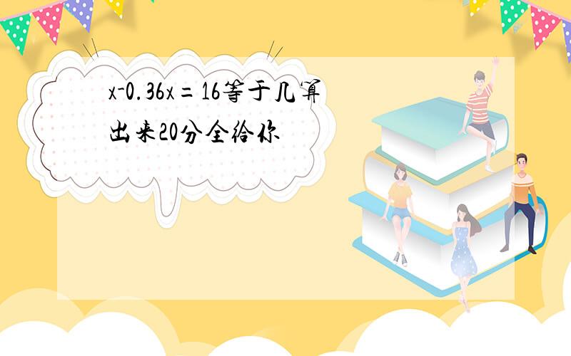 x-0.36x=16等于几算出来20分全给你