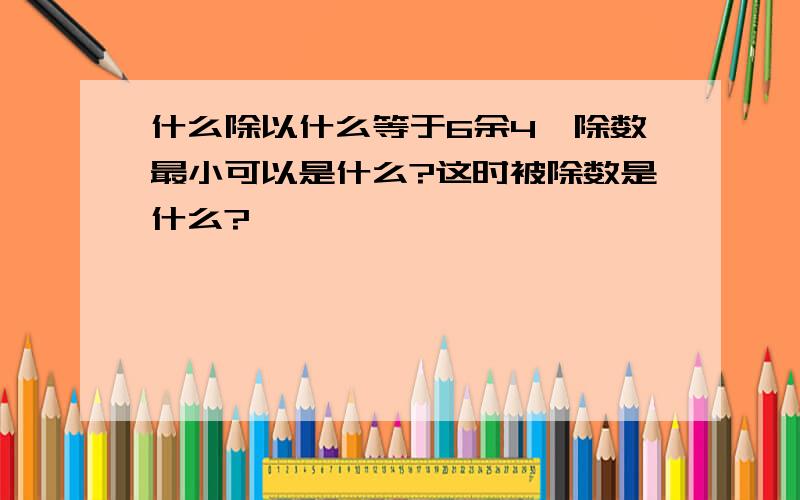 什么除以什么等于6余4,除数最小可以是什么?这时被除数是什么?