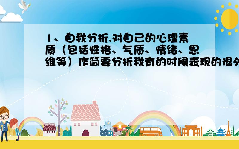 1、自我分析.对自己的心理素质（包括性格、气质、情绪、思维等）作简要分析我有的时候表现的很外向,但是更多的时候是比较安静的,我对于自己不感兴趣的东西往往是不到最后不去做的,