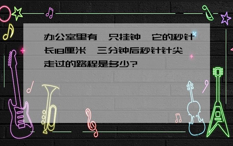 办公室里有一只挂钟,它的秒针长18厘米,三分钟后秒针针尖走过的路程是多少?