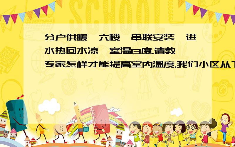 分户供暖,六楼,串联安装,进水热回水凉,室温13度.请教专家怎样才能提高室内温度.我们小区从下往上分户供暖,一楼到4楼全有住人暖气正常使用,五楼没人住暖气停用,我住的是六楼,暖气片是串