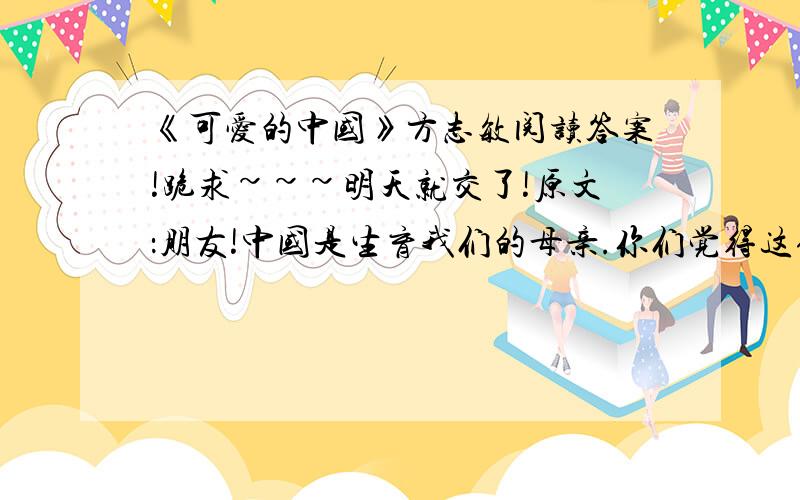 《可爱的中国》方志敏阅读答案!跪求~~~明天就交了!原文：朋友!中国是生育我们的母亲.你们觉得这位母亲可爱吗?我想你们是和我一样的见解,都觉得这位母亲是蛮可爱蛮可爱的.以言气候,中