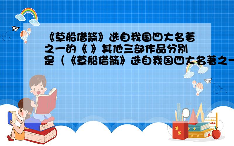 《草船借箭》选自我国四大名著之一的《 》其他三部作品分别是（《草船借箭》选自我国四大名著之一的《 》其他三部作品分别是（ ）