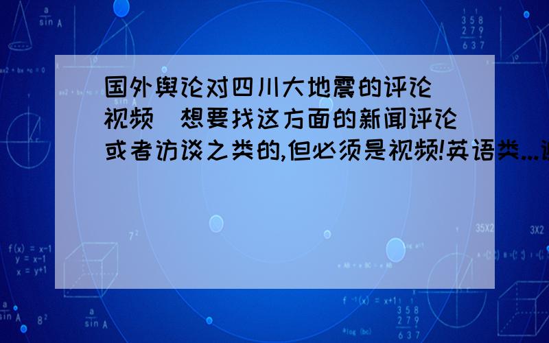 国外舆论对四川大地震的评论（视频）想要找这方面的新闻评论或者访谈之类的,但必须是视频!英语类...谢谢了!