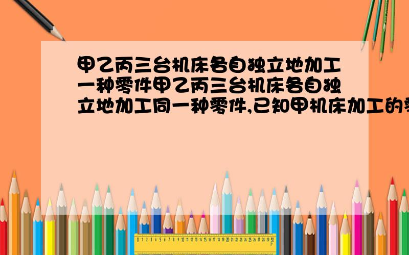 甲乙丙三台机床各自独立地加工一种零件甲乙丙三台机床各自独立地加工同一种零件,已知甲机床加工的零件是一等品而乙机床加工零件不是一等品的概率是¼,乙机床加工的零件是一等品