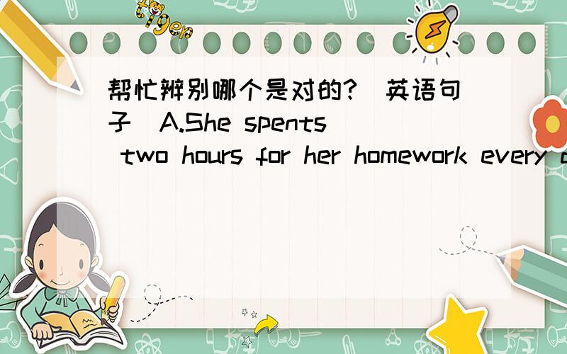 帮忙辨别哪个是对的?(英语句子)A.She spents two hours for her homework every day.B.She spents two hours on her homework every day.Oh sorry!应该是spends,我打错了,抱歉~