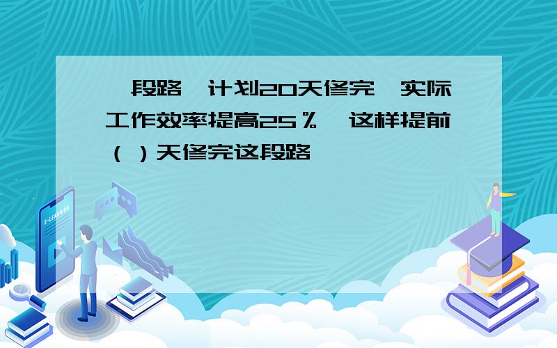 一段路,计划20天修完,实际工作效率提高25％,这样提前（）天修完这段路