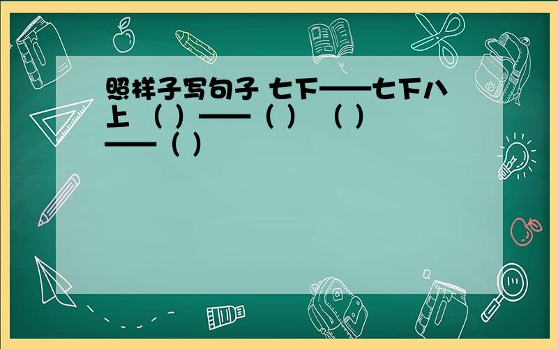 照样子写句子 七下——七下八上 （ ）——（ ） （ ）——（ ）