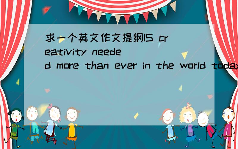 求一个英文作文提纲IS creativity needed more than ever in the world today?我要例子的提纲还有一个Is a person responsible throught a example he or she sets,for the behaviour of other people?