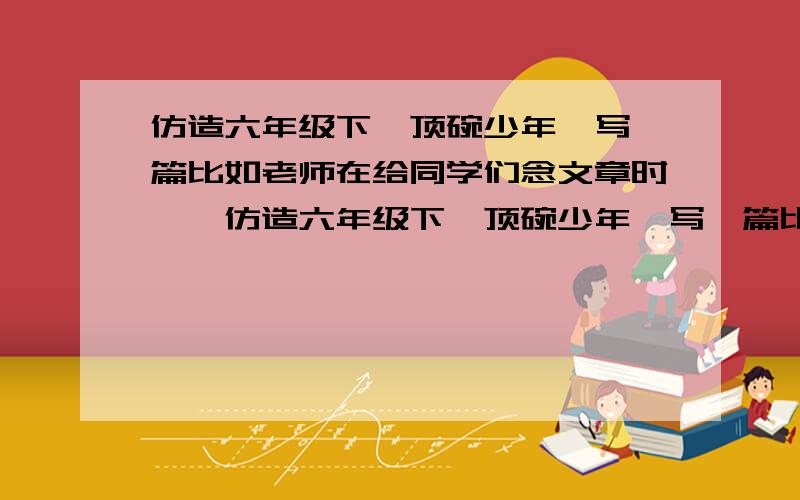 仿造六年级下《顶碗少年》写一篇比如老师在给同学们念文章时……仿造六年级下《顶碗少年》写一篇比如老师在给同学们念文章时,要写出老师的动作与神态还有同学们的眼神的作文