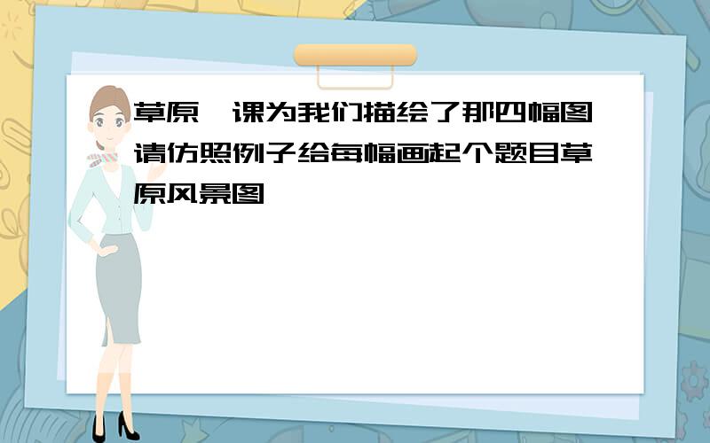 草原一课为我们描绘了那四幅图请仿照例子给每幅画起个题目草原风景图