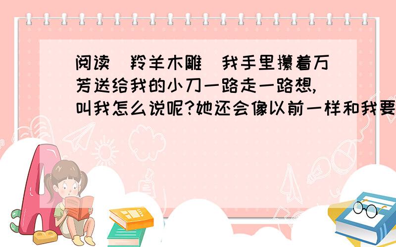 阅读〈羚羊木雕〉我手里攥着万芳送给我的小刀一路走一路想,叫我怎么说呢?她还会像以前一样和我要好吗?一定不会了.我轻轻地敲了敲门.门开了,万芳伸出头来,一把拉了我进去.“万芳……