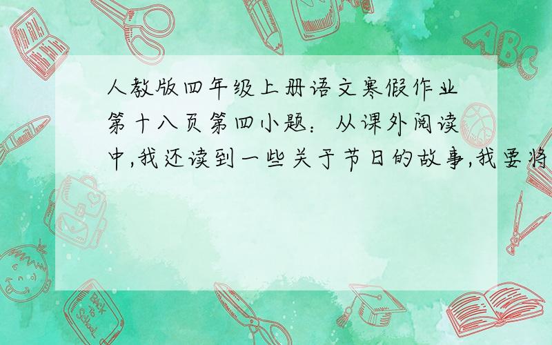 人教版四年级上册语文寒假作业第十八页第四小题：从课外阅读中,我还读到一些关于节日的故事,我要将它补充：写下来，讲给父母听