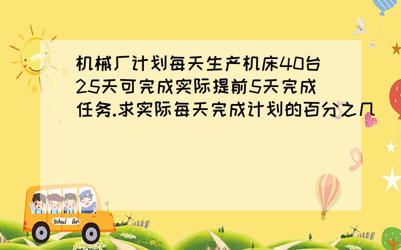 机械厂计划每天生产机床40台25天可完成实际提前5天完成任务.求实际每天完成计划的百分之几