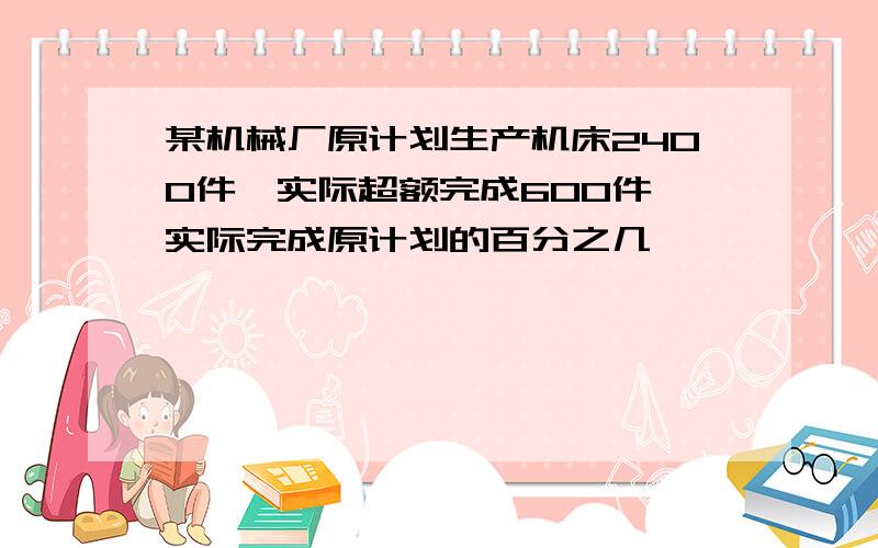 某机械厂原计划生产机床2400件,实际超额完成600件,实际完成原计划的百分之几