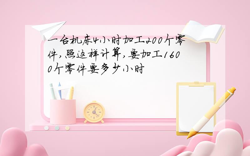 一台机床4小时加工200个零件,照这样计算,要加工1600个零件要多少小时