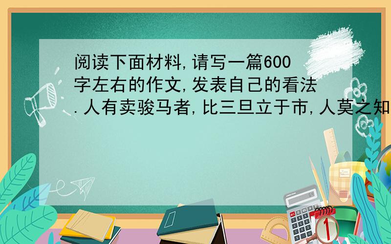 阅读下面材料,请写一篇600字左右的作文,发表自己的看法.人有卖骏马者,比三旦立于市,人莫之知.往见伯乐,曰：“臣有骏马,欲卖之,比三旦立于市,人莫与言,愿子还而视之,去而顾之.臣请献一朝