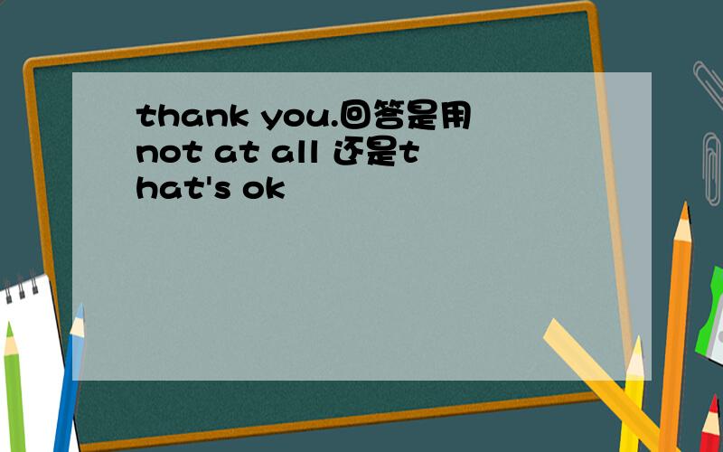 thank you.回答是用not at all 还是that's ok