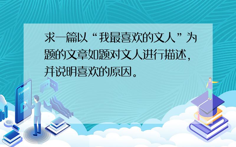 求一篇以“我最喜欢的文人”为题的文章如题对文人进行描述，并说明喜欢的原因。