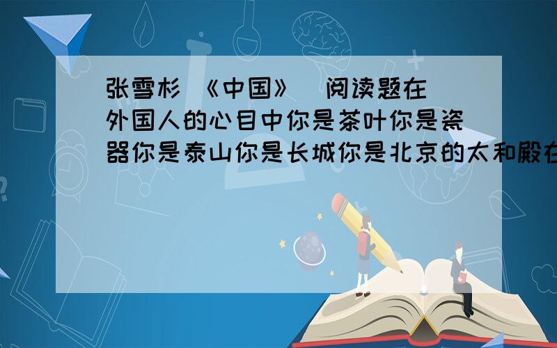 张雪杉 《中国》  阅读题在外国人的心目中你是茶叶你是瓷器你是泰山你是长城你是北京的太和殿在中国人的心目中你是西安的兵马俑你是盘古你是女娲你是大禹你是黄帝你是白居易的《长