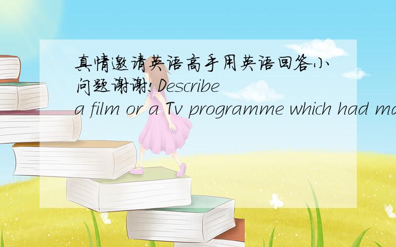 真情邀请英语高手用英语回答小问题谢谢!Describe a film or a Tv programme which had made astrong impression on you .1.what kind of film or Tv programme it was,e.g.comedy2.when you saw the film or TVprogramme?3.what the film or TV pro.w