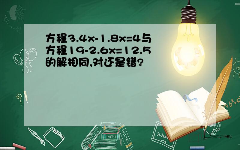 方程3.4x-1.8x=4与方程19-2.6x=12.5的解相同,对还是错?