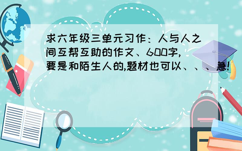 求六年级三单元习作：人与人之间互帮互助的作文、600字,要是和陌生人的,题材也可以、、、急!