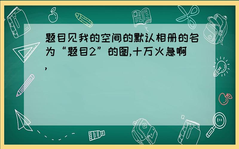 题目见我的空间的默认相册的名为“题目2”的图,十万火急啊,