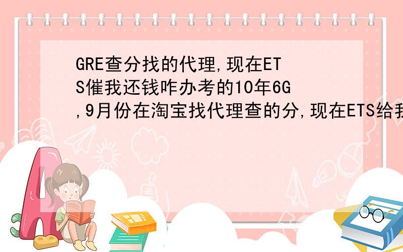 GRE查分找的代理,现在ETS催我还钱咋办考的10年6G,9月份在淘宝找代理查的分,现在ETS给我寄来三封催款信,要我交$12,就是“score by phone”的钱没交,现在我该怎么办?会不会有不良记录!