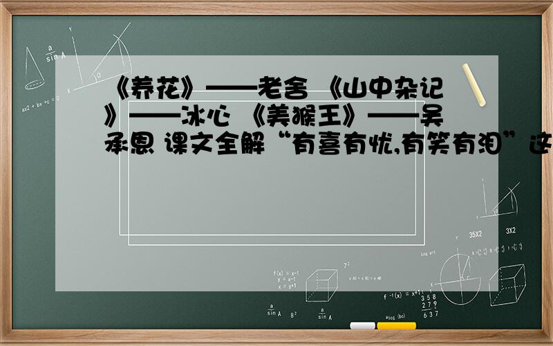 《养花》——老舍 《山中杂记》——冰心 《美猴王》——吴承恩 课文全解“有喜有忧,有笑有泪”这是写养花的——；“有花有果,有香有色”这是写养花的——；“既须劳动,又长见识”这