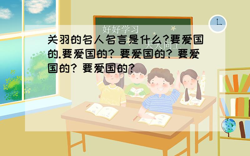 关羽的名人名言是什么?要爱国的.要爱国的？要爱国的？要爱国的？要爱国的？