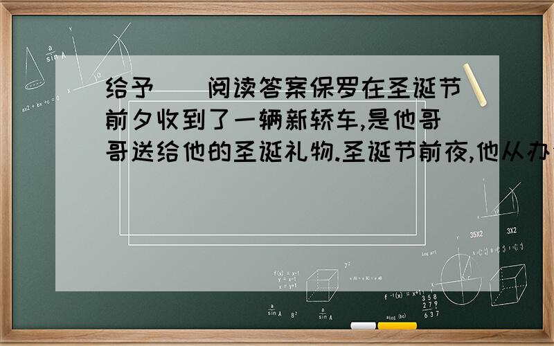 给予　　阅读答案保罗在圣诞节前夕收到了一辆新轿车,是他哥哥送给他的圣诞礼物.圣诞节前夜,他从办公室里出来,看见了个小男孩正在看他的新车.小男孩问道：“先生,这是你的车吗?”保罗