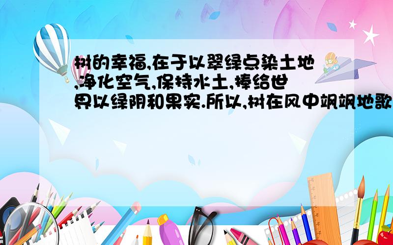 树的幸福,在于以翠绿点染土地,净化空气,保持水土,捧给世界以绿阴和果实.所以,树在风中飒飒地歌唱.桥的幸福,在于连接了道路,日夜倾听喇叭声,车铃声和脚步声的生活交响曲.所以,桥欢乐地