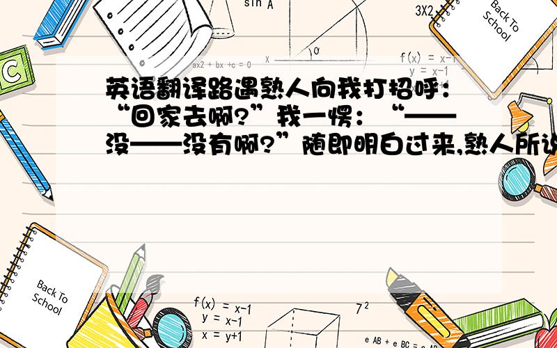 英语翻译路遇熟人向我打招呼：“回家去啊?”我一愣：“——没——没有啊?”随即明白过来,熟人所说的“家”只不过是我栖身在这座陌生城市的一间小屋子,而不是在远方的有爸爸、妈妈及