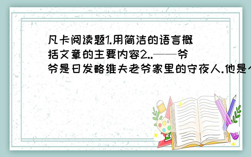 凡卡阅读题1.用简洁的语言概括文章的主要内容2..——爷爷是日发略维夫老爷家里的守夜人.他是个非常有趣的瘦小的老头儿,65岁,老是笑眯眯地眨着眼睛.白天,他总是在大厨房里睡觉.到晚上,