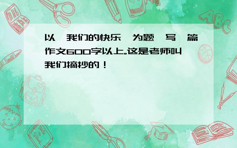 以《我们的快乐》为题,写一篇作文600字以上。这是老师叫我们摘抄的！