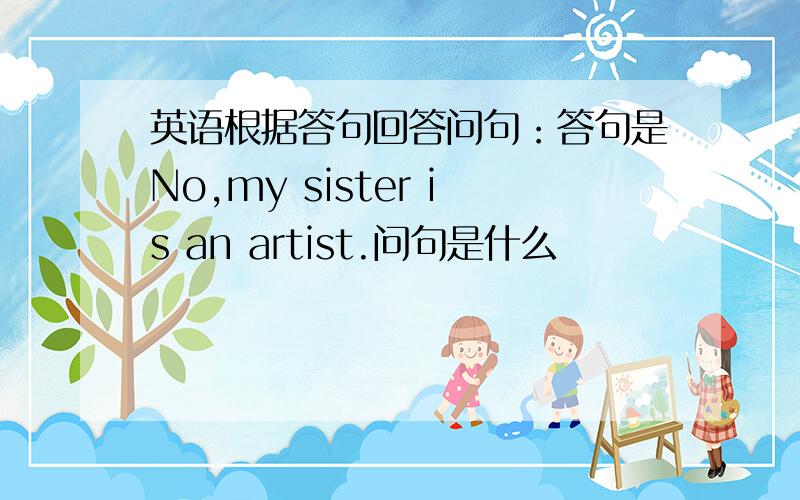 英语根据答句回答问句：答句是No,my sister is an artist.问句是什么