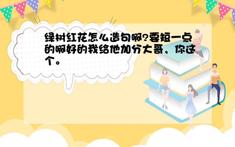 绿树红花怎么造句啊?要短一点的啊好的我给他加分大哥，你这个。