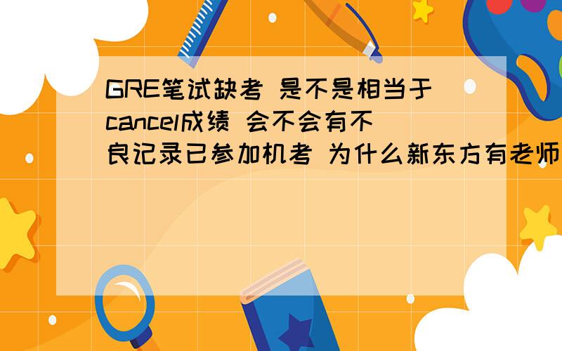 GRE笔试缺考 是不是相当于cancel成绩 会不会有不良记录已参加机考 为什么新东方有老师说缺考会有记录 那么到底是怎样的呢?望高手解答