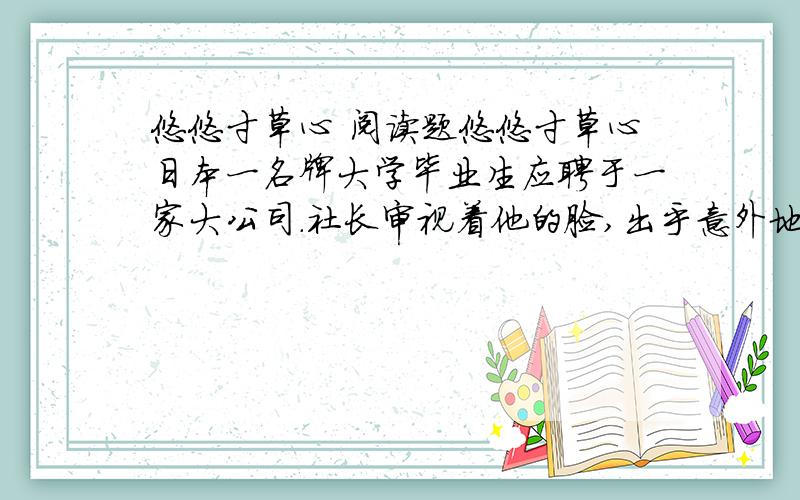 悠悠寸草心 阅读题悠悠寸草心日本一名牌大学毕业生应聘于一家大公司.社长审视着他的脸,出乎意外地问：“你替父母洗过澡擦过身吗?”“从来没有过.”青年很老实地回答.“那么,你替父母