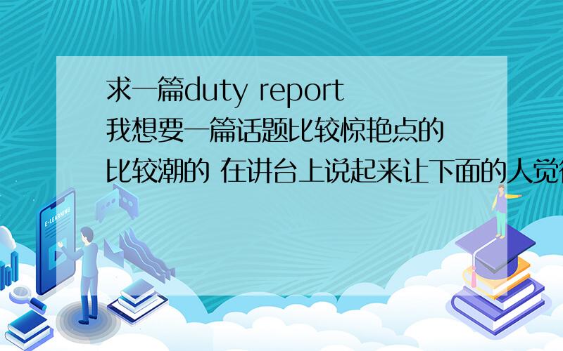 求一篇duty report我想要一篇话题比较惊艳点的 比较潮的 在讲台上说起来让下面的人觉得这个话题很酷那种  大概1分钟到2分钟以上就可以了 我明天就要  哪位帮我想想  写一篇出来  谢了 要加