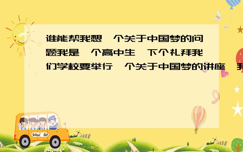 谁能帮我想一个关于中国梦的问题我是一个高中生,下个礼拜我们学校要举行一个关于中国梦的讲座,我被安排要向领导提一个关于中国梦的问题,谁能帮我想一个,最好能有点深度,不要问什么