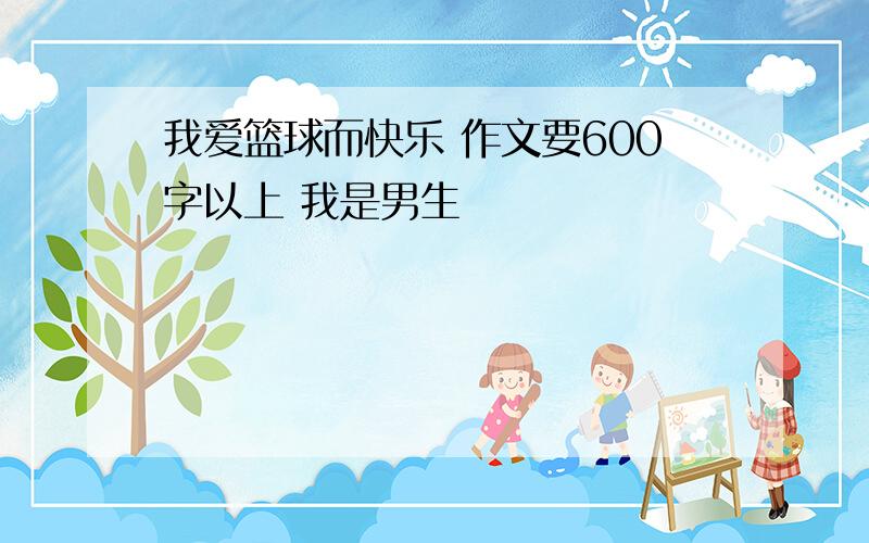 我爱篮球而快乐 作文要600字以上 我是男生