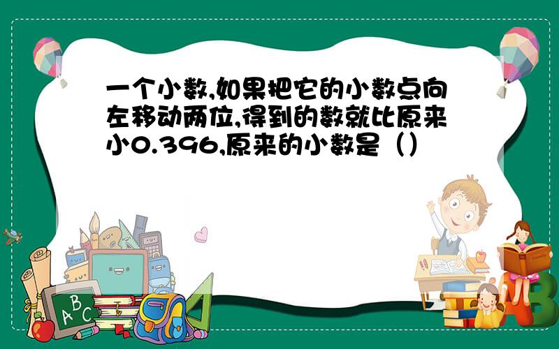 一个小数,如果把它的小数点向左移动两位,得到的数就比原来小0.396,原来的小数是（）