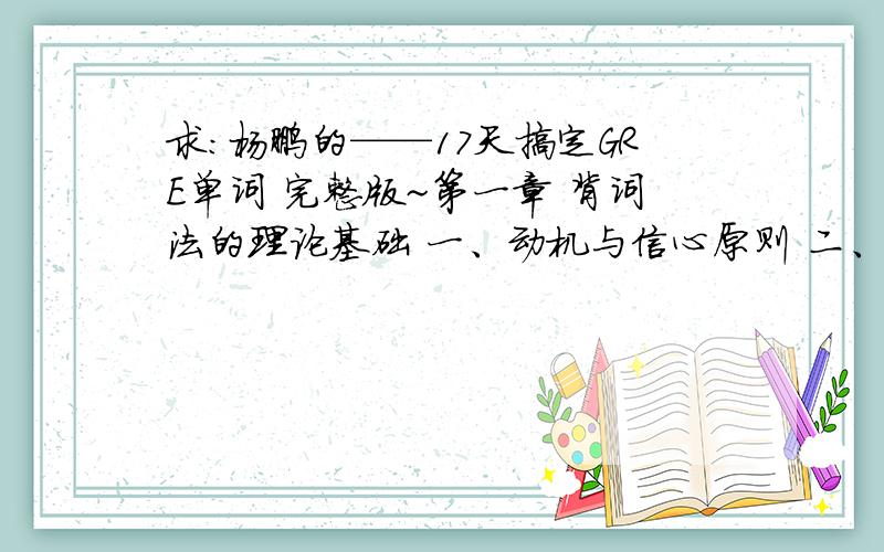 求：杨鹏的——17天搞定GRE单词 完整版~第一章 背词法的理论基础 一、动机与信心原则 二、时间分配原则 三、数量与质量的关系原则 四、复习原则 五、复习点的确定 第二章 背词法 一、17