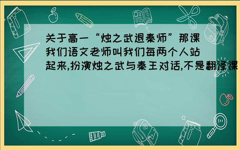 关于高一“烛之武退秦师”那课我们语文老师叫我们每两个人站起来,扮演烛之武与秦王对话,不是翻译课文对话,是自己想着讲,多写点,要有自创的文言文在内………