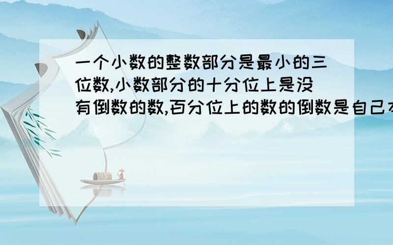 一个小数的整数部分是最小的三位数,小数部分的十分位上是没有倒数的数,百分位上的数的倒数是自己本身.这个数是（