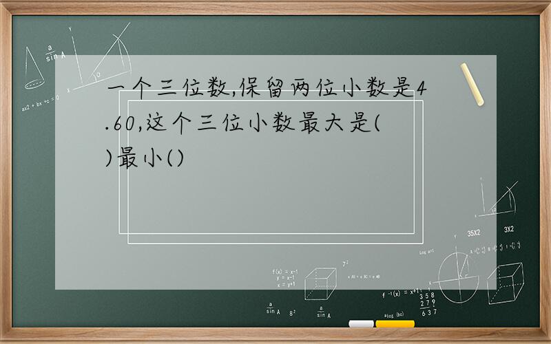 一个三位数,保留两位小数是4.60,这个三位小数最大是()最小()