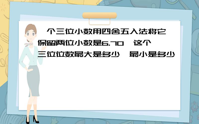 一个三位小数用四舍五入法将它保留两位小数是6.70,这个三位位数最大是多少,最小是多少